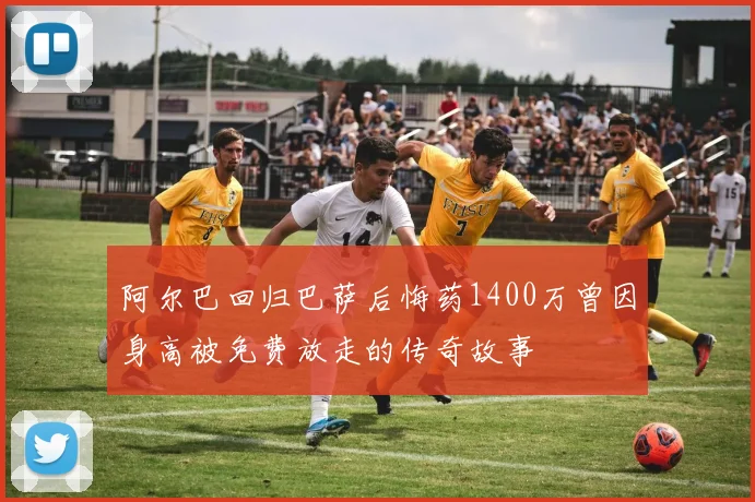 阿尔巴回归巴萨后悔药1400万曾因身高被免费放走的传奇故事