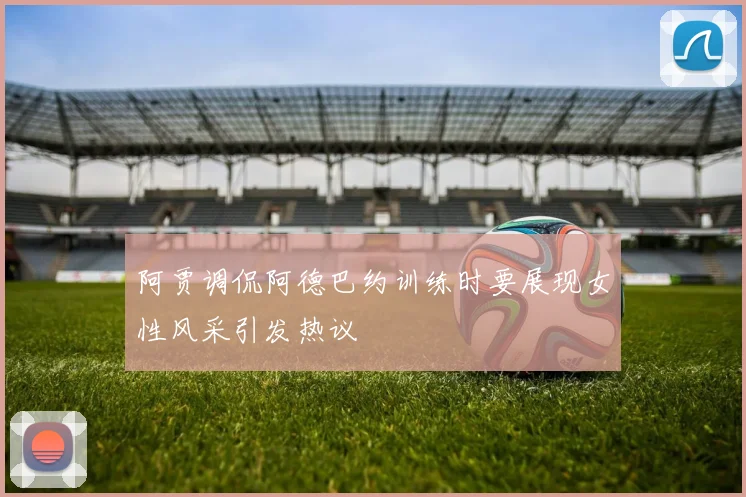 阿贾调侃阿德巴约训练时要展现女性风采引发热议