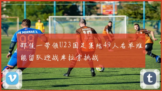 邵佳一带领U23国足集结49人名单谁能留队迎战库拉索挑战