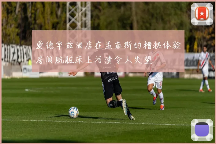 爱德华兹酒店在孟菲斯的糟糕体验房间肮脏床上污渍令人失望