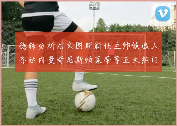 德转分析尤文图斯新任主帅候选人齐达内曼奇尼斯帕莱蒂等五大热门人选