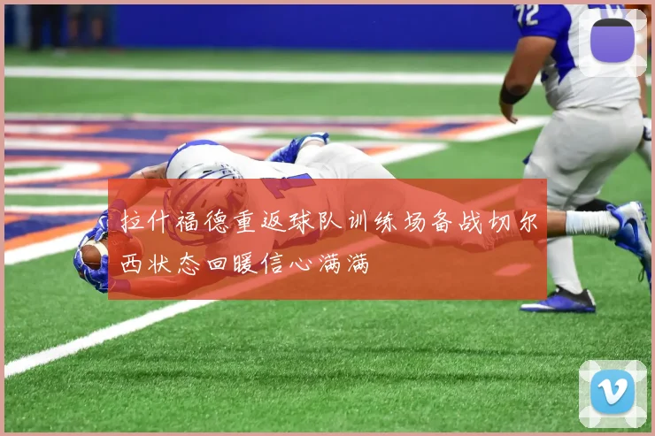 拉什福德重返球队训练场备战切尔西状态回暖信心满满