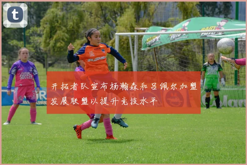 开拓者队宣布杨瀚森和吕佩尔加盟发展联盟以提升竞技水平