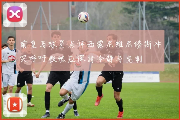 前皇马球员点评西蒙尼维尼修斯冲突呼吁教练应保持冷静与克制