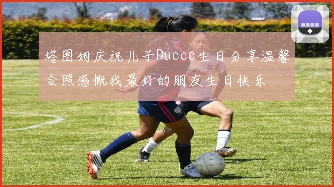 塔图姆庆祝儿子Duece生日分享温馨合照感慨我最好的朋友生日快乐