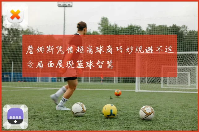 詹姆斯凭借超高球商巧妙规避不适合局面展现篮球智慧