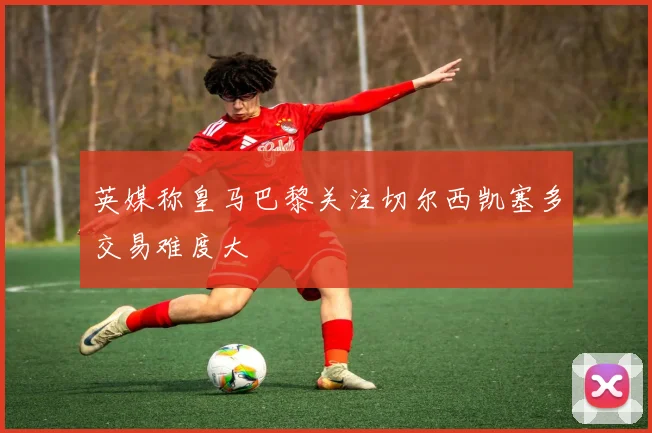 英媒称皇马巴黎关注切尔西凯塞多交易难度大