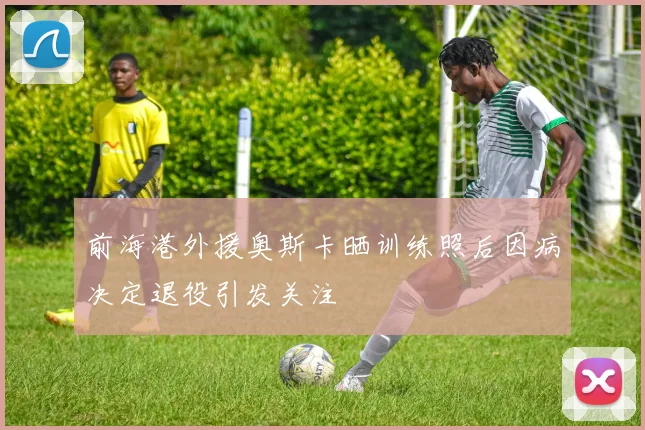 前海港外援奥斯卡晒训练照后因病决定退役引发关注