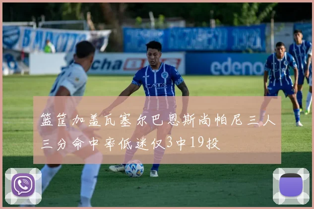 篮筐加盖瓦塞尔巴恩斯尚帕尼三人三分命中率低迷仅3中19投