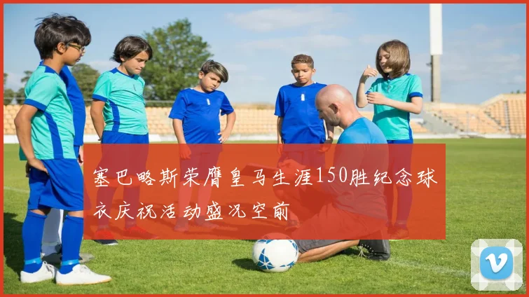 塞巴略斯荣膺皇马生涯150胜纪念球衣庆祝活动盛况空前