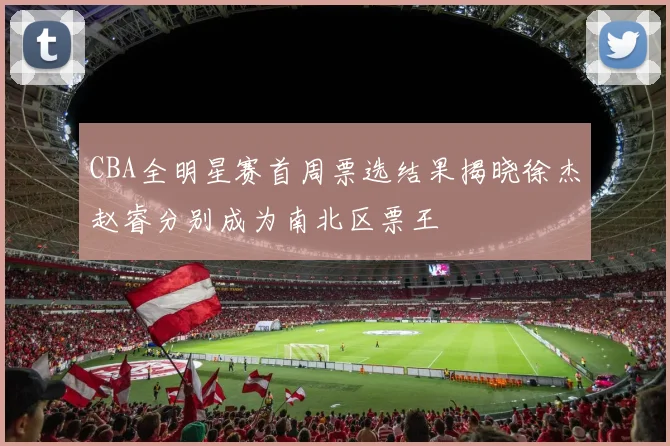 CBA全明星赛首周票选结果揭晓徐杰赵睿分别成为南北区票王
