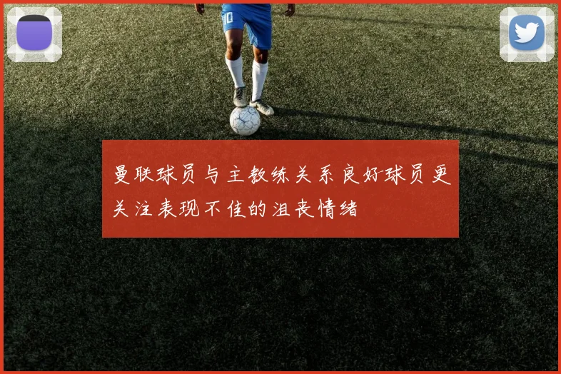 曼联球员与主教练关系良好球员更关注表现不佳的沮丧情绪