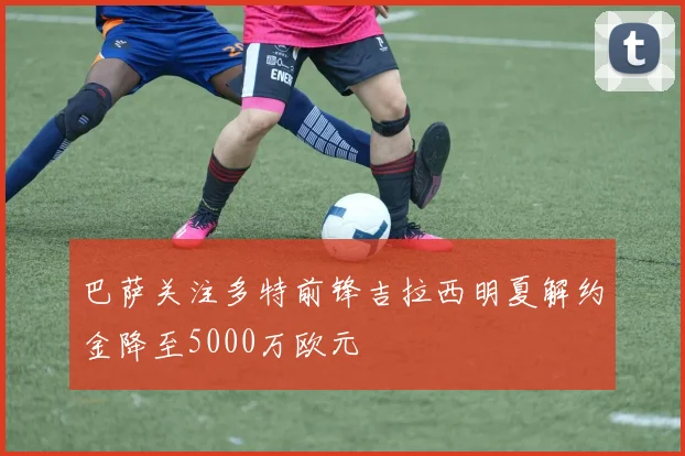 巴萨关注多特前锋吉拉西明夏解约金降至5000万欧元