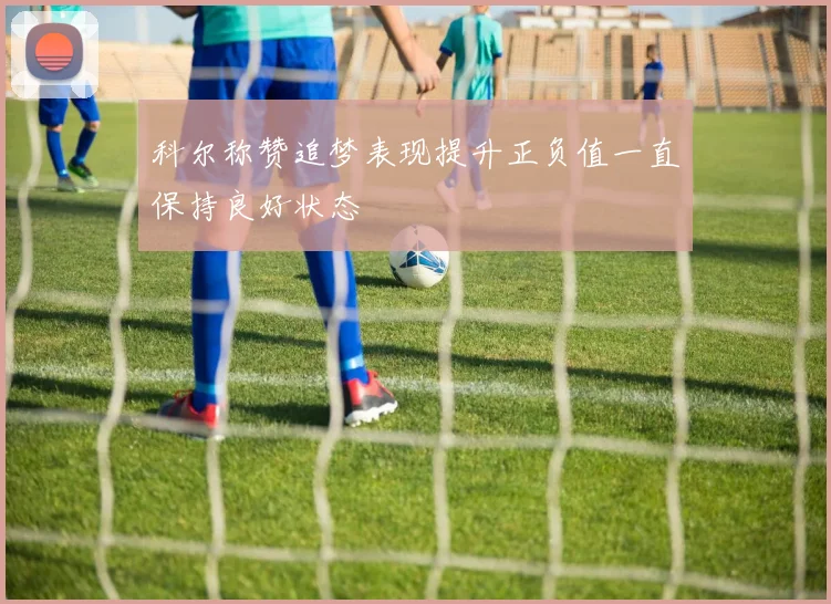 科尔称赞追梦表现提升正负值一直保持良好状态
