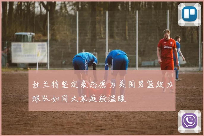 杜兰特坚定表态愿为美国男篮效力球队如同大家庭般温暖