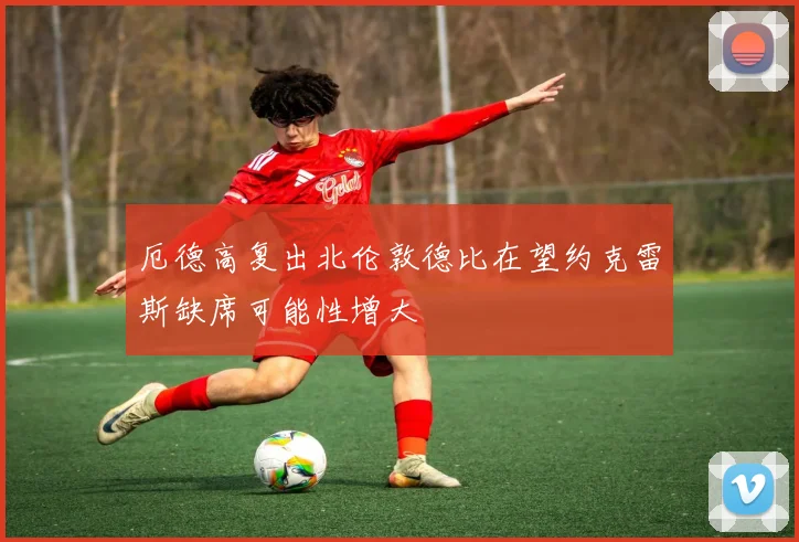 厄德高复出北伦敦德比在望约克雷斯缺席可能性增大
