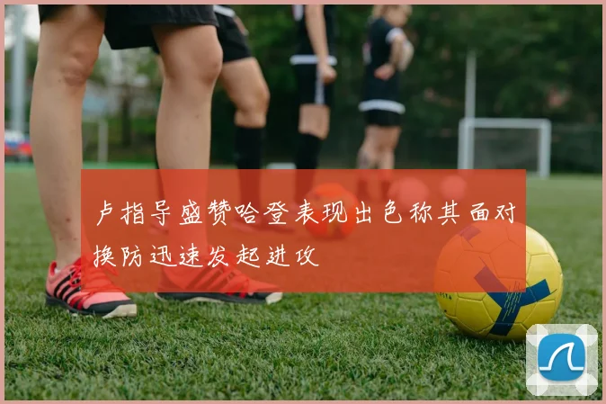 卢指导盛赞哈登表现出色称其面对换防迅速发起进攻