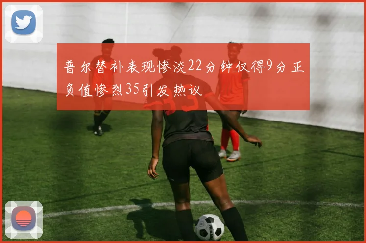 普尔替补表现惨淡22分钟仅得9分正负值惨烈35引发热议