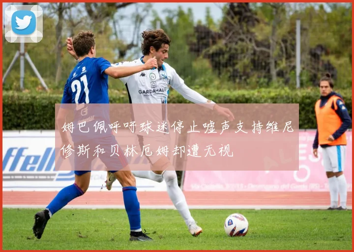 姆巴佩呼吁球迷停止嘘声支持维尼修斯和贝林厄姆却遭无视