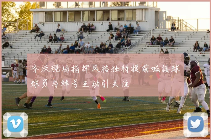 齐沃现场指挥风格独特提前喊接球球员与绰号互动引关注