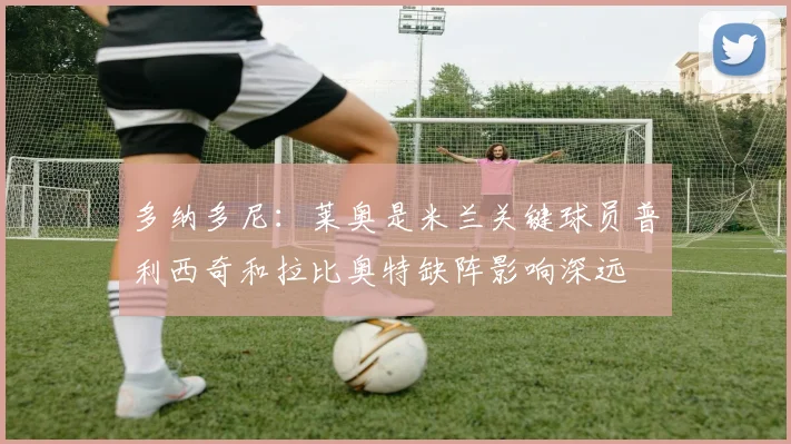 多纳多尼：莱奥是米兰关键球员普利西奇和拉比奥特缺阵影响深远