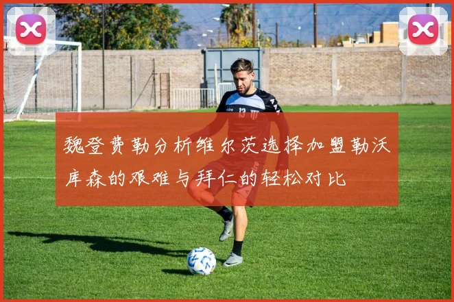 魏登费勒分析维尔茨选择加盟勒沃库森的艰难与拜仁的轻松对比