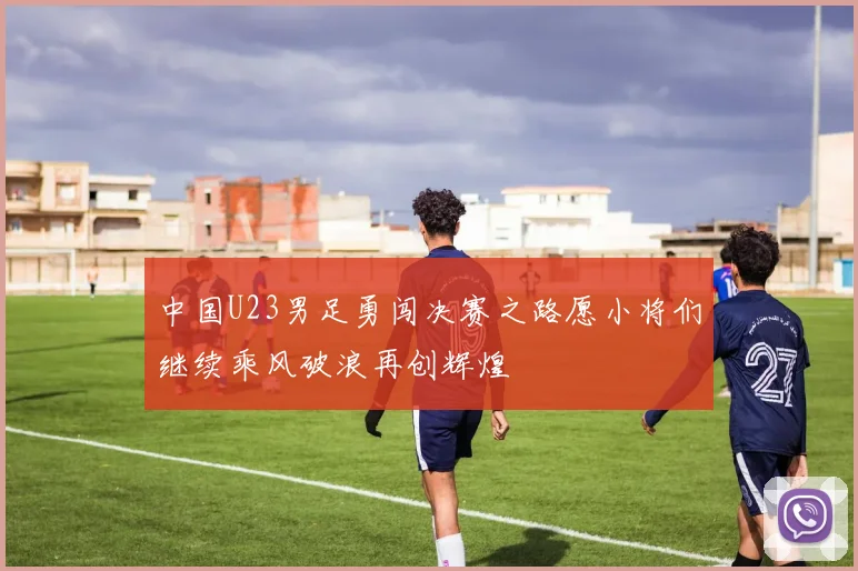 中国U23男足勇闯决赛之路愿小将们继续乘风破浪再创辉煌