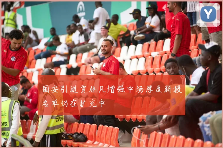 国安引进贾非凡增强中场厚度新援名单仍在扩充中
