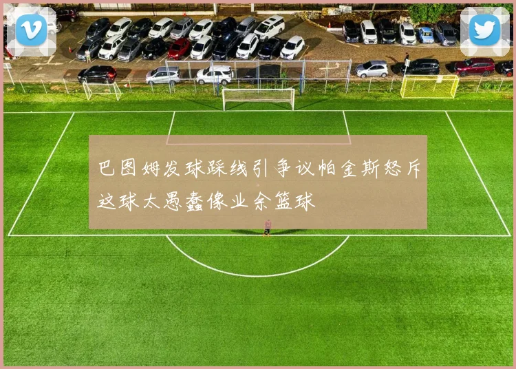巴图姆发球踩线引争议帕金斯怒斥这球太愚蠢像业余篮球