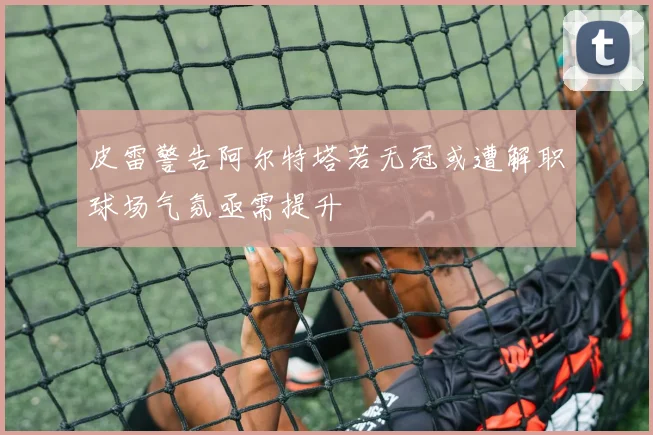 皮雷警告阿尔特塔若无冠或遭解职球场气氛亟需提升