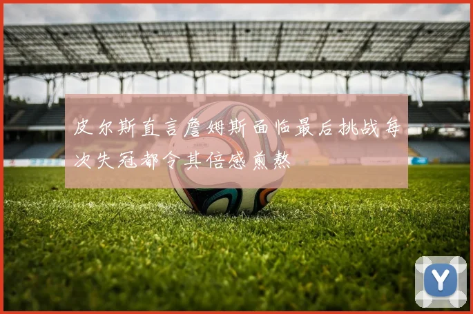 皮尔斯直言詹姆斯面临最后挑战每次失冠都令其倍感煎熬