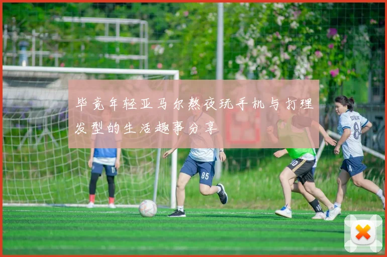 毕竟年轻亚马尔熬夜玩手机与打理发型的生活趣事分享