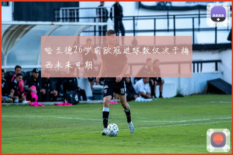 哈兰德26岁前欧冠进球数仅次于梅西未来可期
