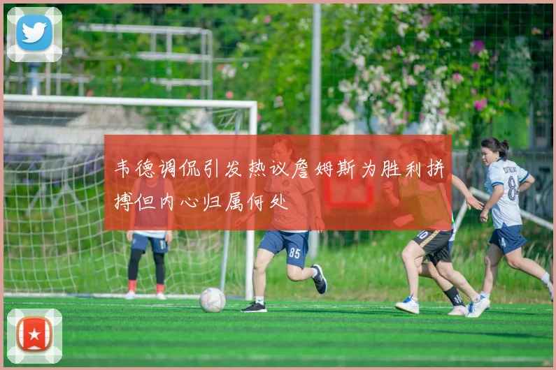 韦德调侃引发热议詹姆斯为胜利拼搏但内心归属何处