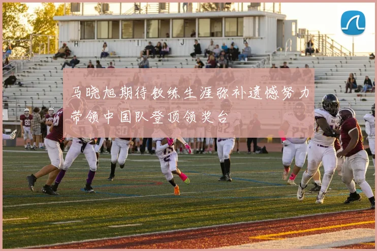 马晓旭期待教练生涯弥补遗憾努力带领中国队登顶领奖台