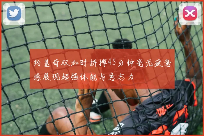 约基奇双加时拼搏45分钟毫无疲惫感展现超强体能与意志力